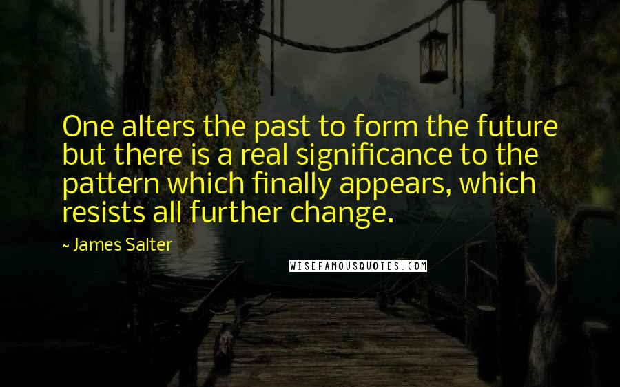 James Salter quotes: One alters the past to form the future but there is a real significance to the pattern which finally appears, which resists all further change.