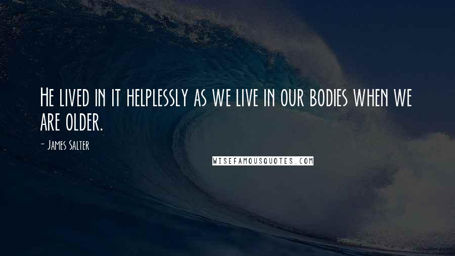 James Salter quotes: He lived in it helplessly as we live in our bodies when we are older.