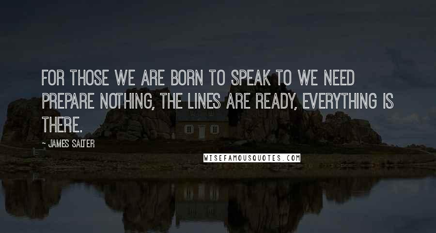 James Salter quotes: For those we are born to speak to we need prepare nothing, the lines are ready, everything is there.