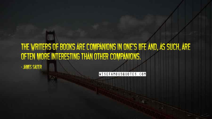 James Salter quotes: The writers of books are companions in one's life and, as such, are often more interesting than other companions.