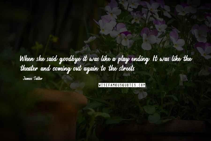 James Salter quotes: When she said goodbye it was like a play ending. It was like the theater and coming out again to the streets.