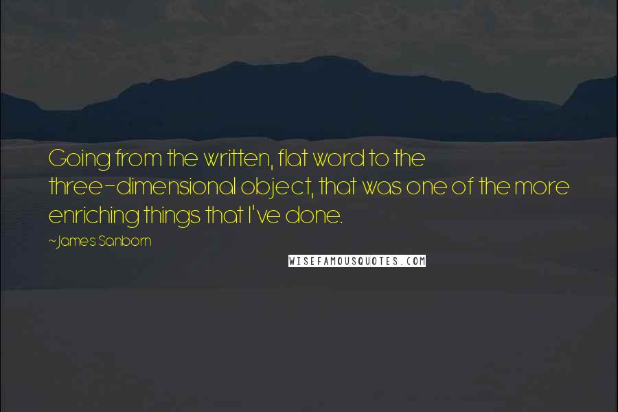 James Sanborn quotes: Going from the written, flat word to the three-dimensional object, that was one of the more enriching things that I've done. James Sanborn quotes: Going from the written, flat word to the three-dimensional object, that was one of the more enriching things that I've done.