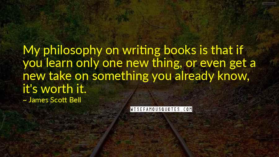 James Scott Bell quotes: My philosophy on writing books is that if you learn only one new thing, or even get a new take on something you already know, it's worth it.