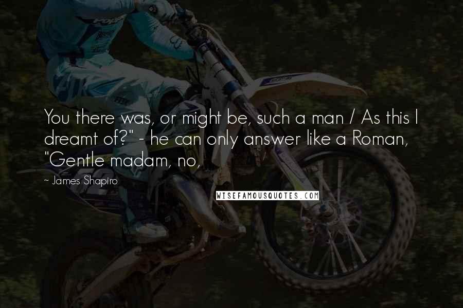 James Shapiro quotes: You there was, or might be, such a man / As this I dreamt of?" - he can only answer like a Roman, "Gentle madam, no, James Shapiro quotes: You there was, or might be, such a man / As this I dreamt of?" - he can only answer like a Roman, "Gentle madam, no,