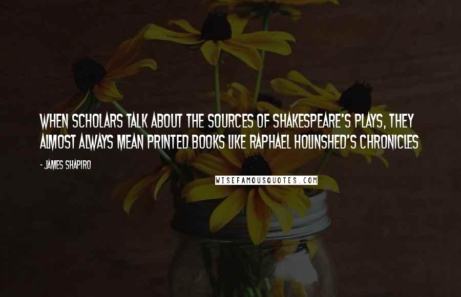 James Shapiro quotes: WHEN SCHOLARS TALK ABOUT THE SOURCES OF SHAKESPEARE'S PLAYS, they almost always mean printed books like Raphael Holinshed's Chronicles