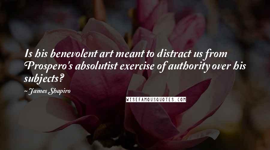 James Shapiro quotes: Is his benevolent art meant to distract us from Prospero's absolutist exercise of authority over his subjects? James Shapiro quotes: Is his benevolent art meant to distract us from Prospero's absolutist exercise of authority over his subjects?