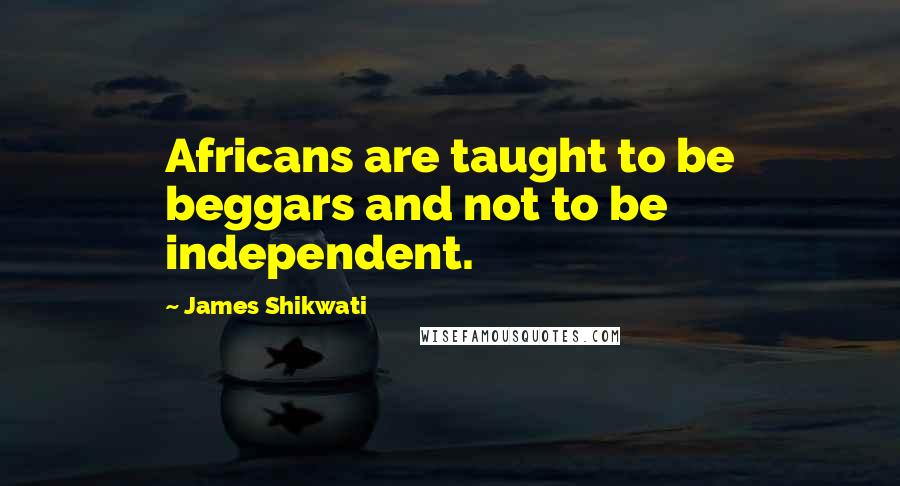 James Shikwati quotes: Africans are taught to be beggars and not to be independent.