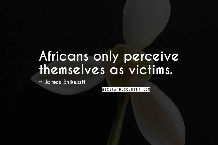 James Shikwati quotes: Africans only perceive themselves as victims.