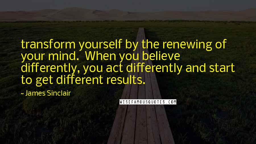 James Sinclair quotes: transform yourself by the renewing of your mind. When you believe differently, you act differently and start to get different results.