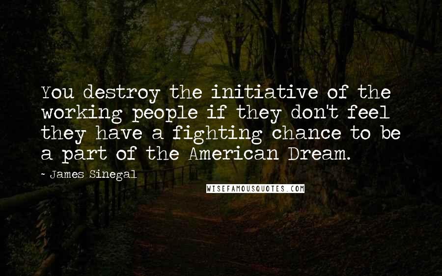 James Sinegal quotes: You destroy the initiative of the working people if they don't feel they have a fighting chance to be a part of the American Dream. James Sinegal quotes: You destroy the initiative of the working people if they don't feel they have a fighting chance to be a part of the American Dream.
