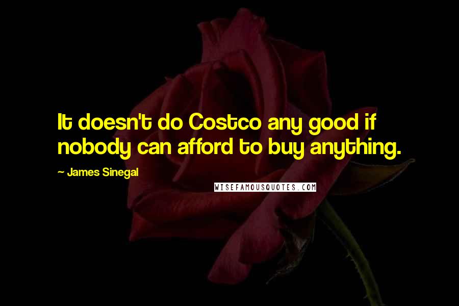 James Sinegal quotes: It doesn't do Costco any good if nobody can afford to buy anything.