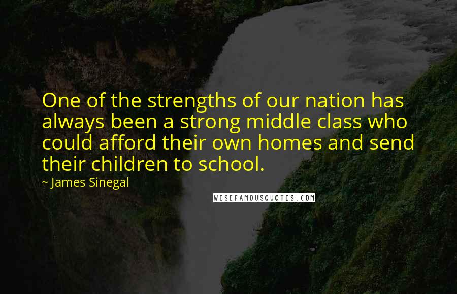 James Sinegal quotes: One of the strengths of our nation has always been a strong middle class who could afford their own homes and send their children to school. James Sinegal quotes: One of the strengths of our nation has always been a strong middle class who could afford their own homes and send their children to school.