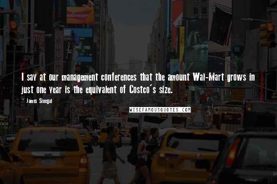 James Sinegal quotes: I say at our management conferences that the amount Wal-Mart grows in just one year is the equivalent of Costco's size. James Sinegal quotes: I say at our management conferences that the amount Wal-Mart grows in just one year is the equivalent of Costco's size.