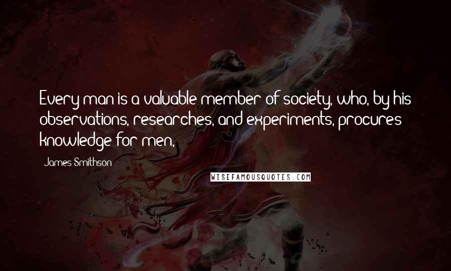 James Smithson quotes: Every man is a valuable member of society, who, by his observations, researches, and experiments, procures knowledge for men,