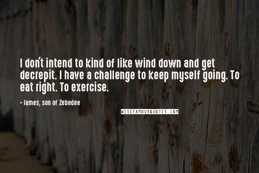 James, Son Of Zebedee quotes: I don't intend to kind of like wind down and get decrepit. I have a challenge to keep myself going. To eat right. To exercise.