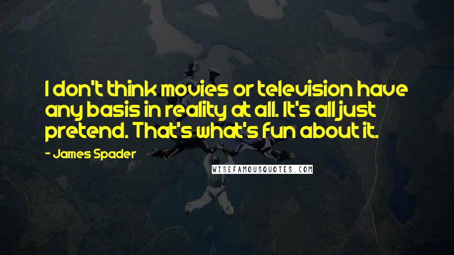 James Spader quotes: I don't think movies or television have any basis in reality at all. It's all just pretend. That's what's fun about it.