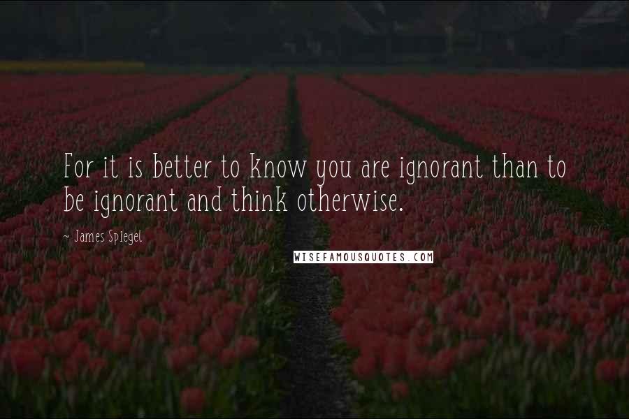 James Spiegel quotes: For it is better to know you are ignorant than to be ignorant and think otherwise.
