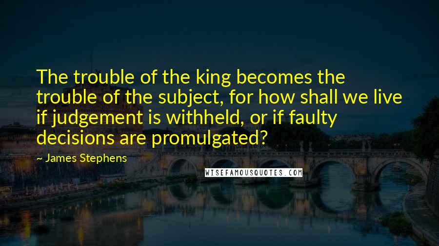 James Stephens quotes: The trouble of the king becomes the trouble of the subject, for how shall we live if judgement is withheld, or if faulty decisions are promulgated?