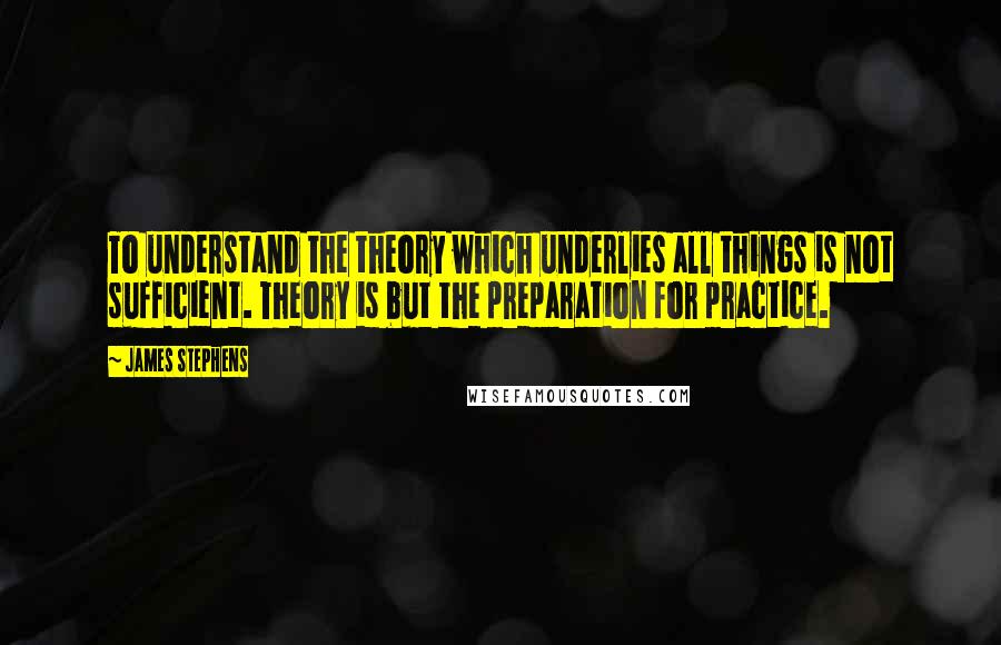 James Stephens quotes: To understand the theory which underlies all things is not sufficient. Theory is but the preparation for practice.