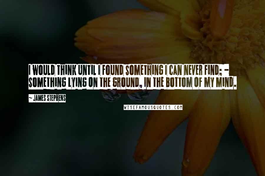 James Stephens quotes: I would think Until I found Something I can never find; - Something Lying On the ground, In the bottom Of my mind.