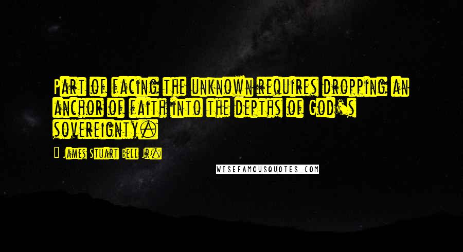 James Stuart Bell Jr. quotes: Part of facing the unknown requires dropping an anchor of faith into the depths of God's sovereignty.