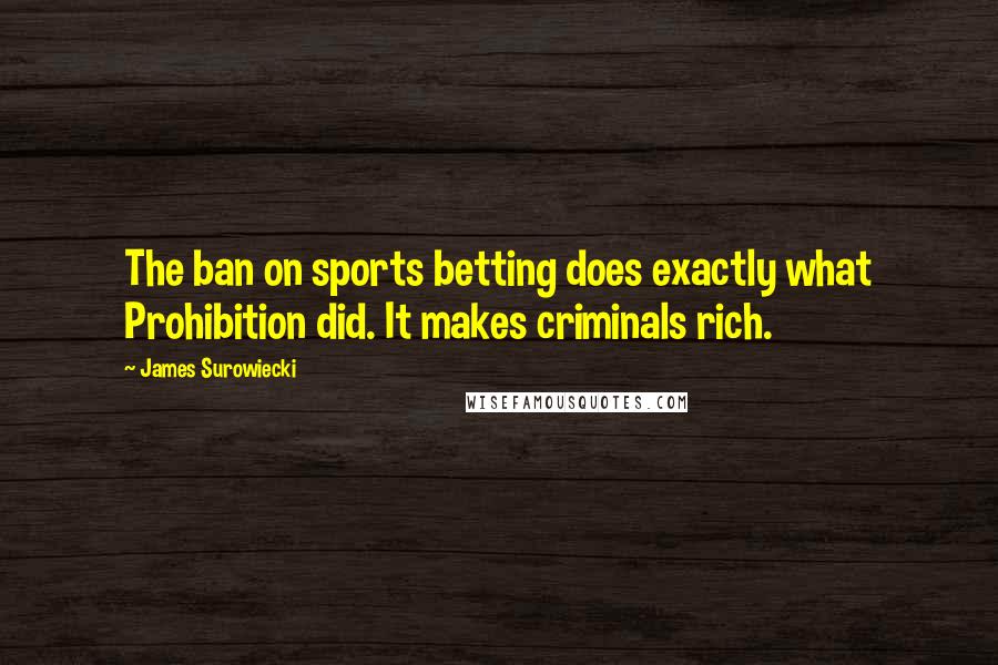 James Surowiecki quotes: The ban on sports betting does exactly what Prohibition did. It makes criminals rich.