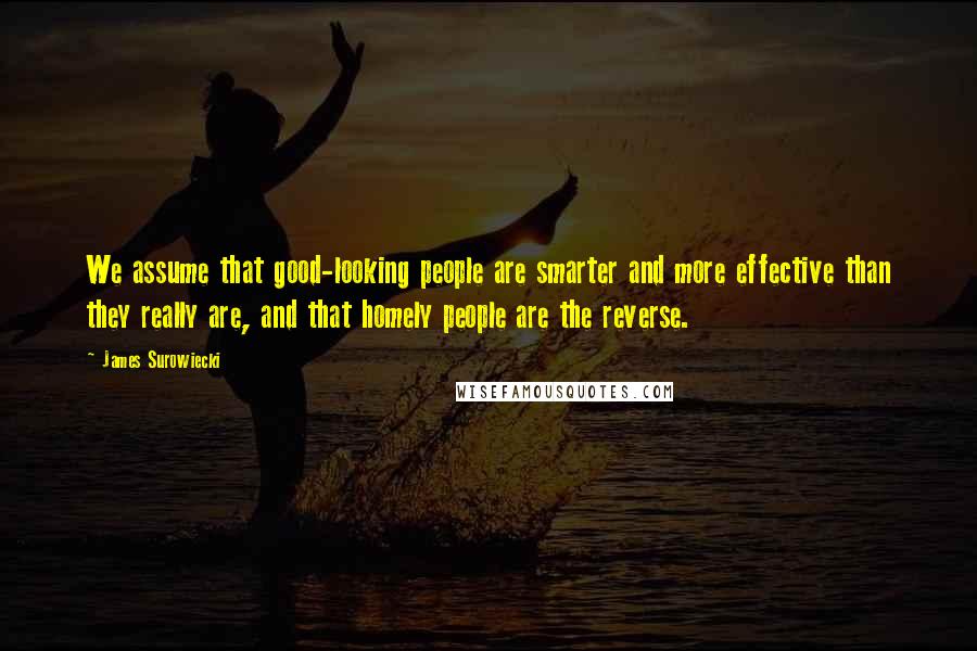 James Surowiecki quotes: We assume that good-looking people are smarter and more effective than they really are, and that homely people are the reverse.