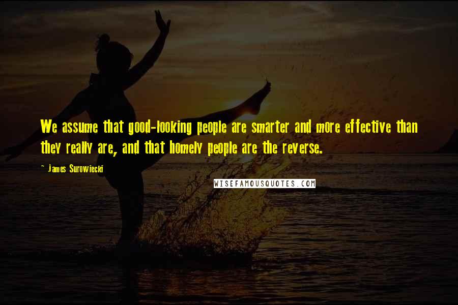 James Surowiecki quotes: We assume that good-looking people are smarter and more effective than they really are, and that homely people are the reverse. James Surowiecki quotes: We assume that good-looking people are smarter and more effective than they really are, and that homely people are the reverse.