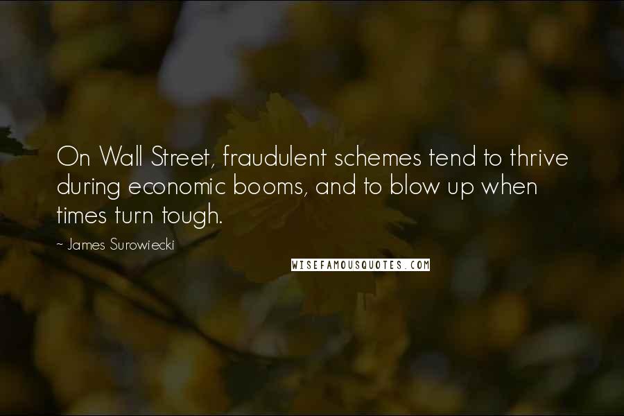 James Surowiecki quotes: On Wall Street, fraudulent schemes tend to thrive during economic booms, and to blow up when times turn tough. James Surowiecki quotes: On Wall Street, fraudulent schemes tend to thrive during economic booms, and to blow up when times turn tough.