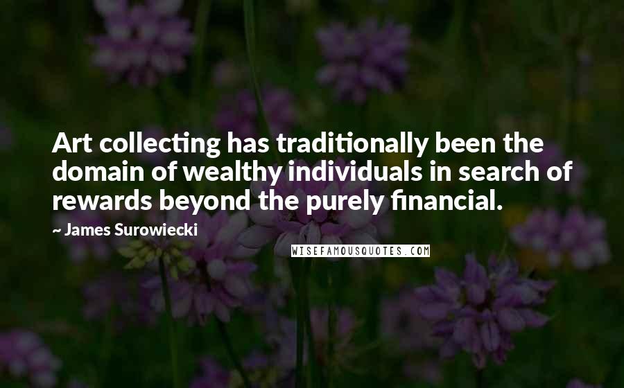 James Surowiecki quotes: Art collecting has traditionally been the domain of wealthy individuals in search of rewards beyond the purely financial. James Surowiecki quotes: Art collecting has traditionally been the domain of wealthy individuals in search of rewards beyond the purely financial.