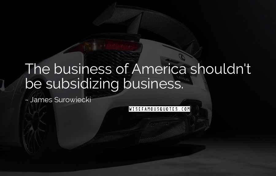 James Surowiecki quotes: The business of America shouldn't be subsidizing business.