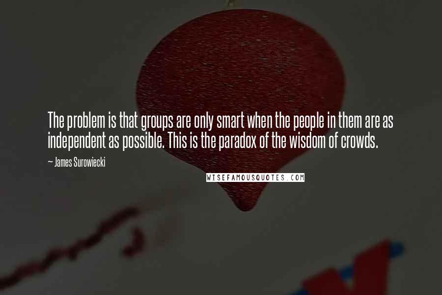 James Surowiecki quotes: The problem is that groups are only smart when the people in them are as independent as possible. This is the paradox of the wisdom of crowds.