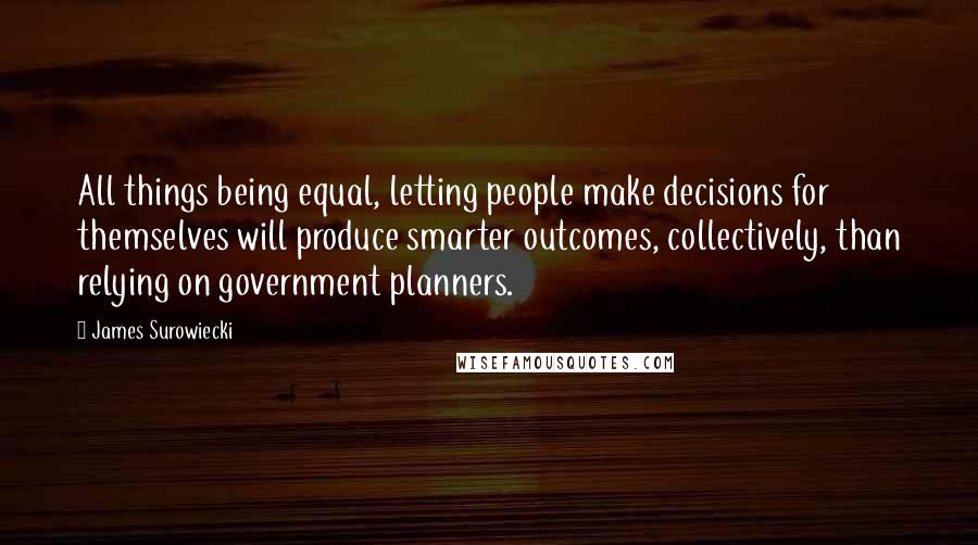 James Surowiecki quotes: All things being equal, letting people make decisions for themselves will produce smarter outcomes, collectively, than relying on government planners.