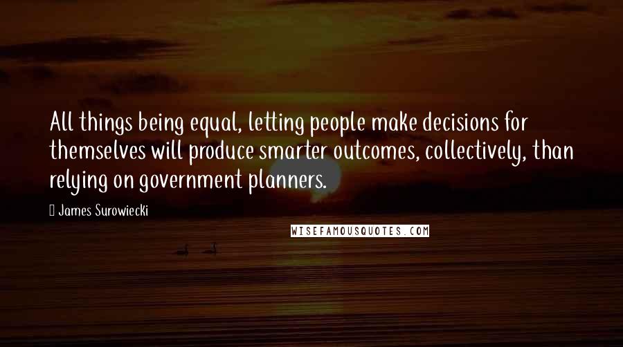 James Surowiecki quotes: All things being equal, letting people make decisions for themselves will produce smarter outcomes, collectively, than relying on government planners. James Surowiecki quotes: All things being equal, letting people make decisions for themselves will produce smarter outcomes, collectively, than relying on government planners.