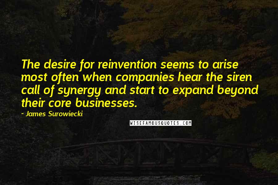 James Surowiecki quotes: The desire for reinvention seems to arise most often when companies hear the siren call of synergy and start to expand beyond their core businesses. James Surowiecki quotes: The desire for reinvention seems to arise most often when companies hear the siren call of synergy and start to expand beyond their core businesses.