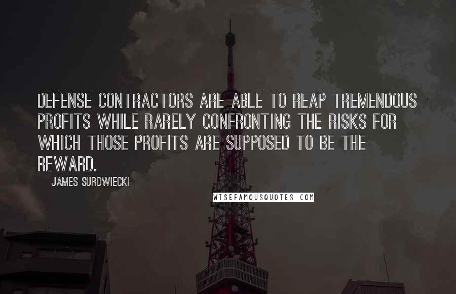 James Surowiecki quotes: Defense contractors are able to reap tremendous profits while rarely confronting the risks for which those profits are supposed to be the reward. James Surowiecki quotes: Defense contractors are able to reap tremendous profits while rarely confronting the risks for which those profits are supposed to be the reward.
