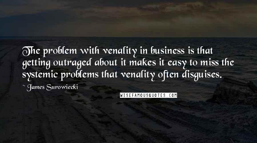 James Surowiecki quotes: The problem with venality in business is that getting outraged about it makes it easy to miss the systemic problems that venality often disguises. James Surowiecki quotes: The problem with venality in business is that getting outraged about it makes it easy to miss the systemic problems that venality often disguises.