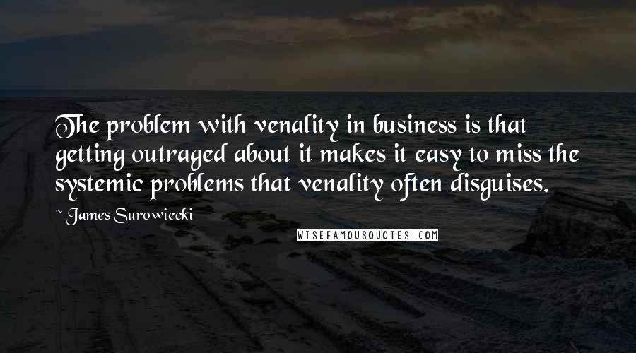 James Surowiecki quotes: The problem with venality in business is that getting outraged about it makes it easy to miss the systemic problems that venality often disguises.