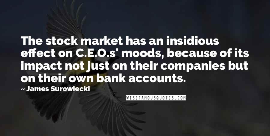 James Surowiecki quotes: The stock market has an insidious effect on C.E.O.s' moods, because of its impact not just on their companies but on their own bank accounts. James Surowiecki quotes: The stock market has an insidious effect on C.E.O.s' moods, because of its impact not just on their companies but on their own bank accounts.