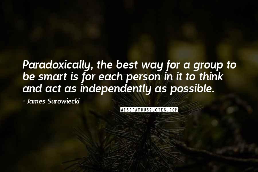 James Surowiecki quotes: Paradoxically, the best way for a group to be smart is for each person in it to think and act as independently as possible. James Surowiecki quotes: Paradoxically, the best way for a group to be smart is for each person in it to think and act as independently as possible.
