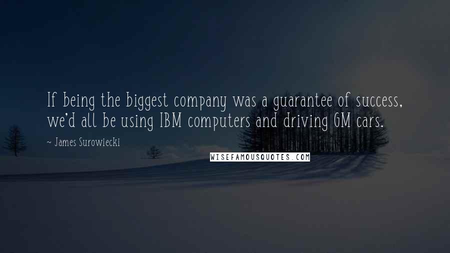 James Surowiecki quotes: If being the biggest company was a guarantee of success, we'd all be using IBM computers and driving GM cars. James Surowiecki quotes: If being the biggest company was a guarantee of success, we'd all be using IBM computers and driving GM cars.