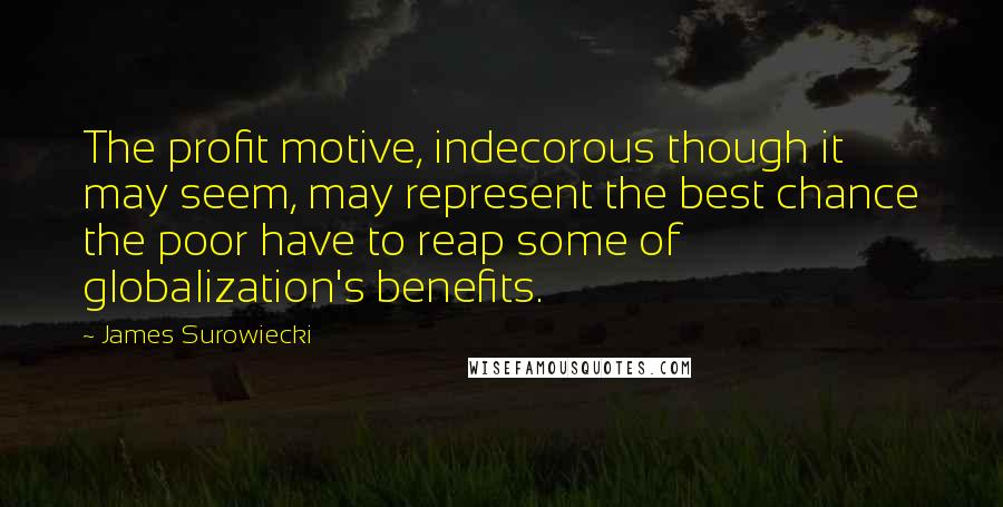 James Surowiecki quotes: The profit motive, indecorous though it may seem, may represent the best chance the poor have to reap some of globalization's benefits. James Surowiecki quotes: The profit motive, indecorous though it may seem, may represent the best chance the poor have to reap some of globalization's benefits.