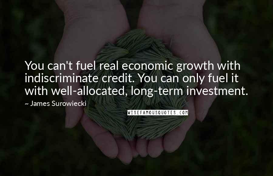 James Surowiecki quotes: You can't fuel real economic growth with indiscriminate credit. You can only fuel it with well-allocated, long-term investment. James Surowiecki quotes: You can't fuel real economic growth with indiscriminate credit. You can only fuel it with well-allocated, long-term investment.