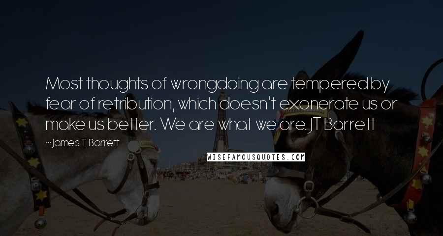 James T. Barrett quotes: Most thoughts of wrongdoing are tempered by fear of retribution, which doesn't exonerate us or make us better. We are what we are. JT Barrett James T. Barrett quotes: Most thoughts of wrongdoing are tempered by fear of retribution, which doesn't exonerate us or make us better. We are what we are. JT Barrett