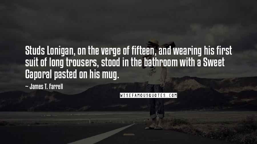 James T. Farrell quotes: Studs Lonigan, on the verge of fifteen, and wearing his first suit of long trousers, stood in the bathroom with a Sweet Caporal pasted on his mug. James T. Farrell quotes: Studs Lonigan, on the verge of fifteen, and wearing his first suit of long trousers, stood in the bathroom with a Sweet Caporal pasted on his mug.
