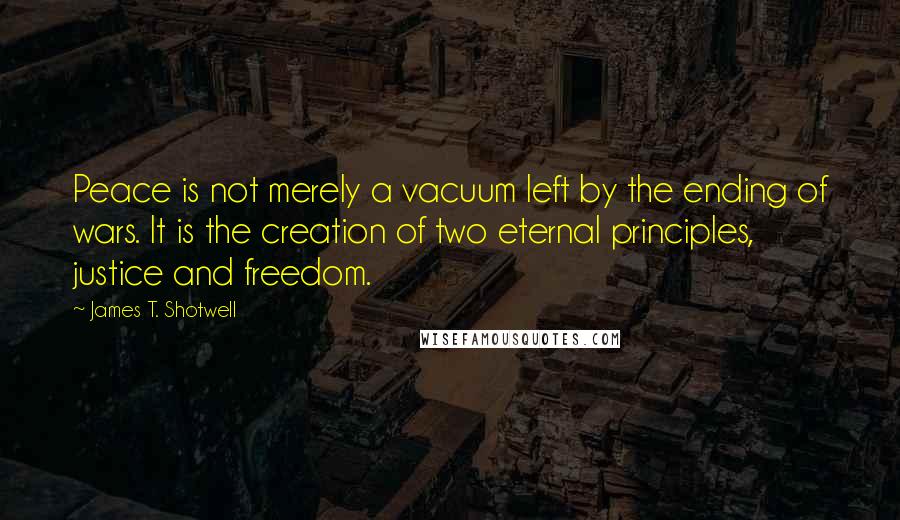 James T. Shotwell quotes: Peace is not merely a vacuum left by the ending of wars. It is the creation of two eternal principles, justice and freedom.