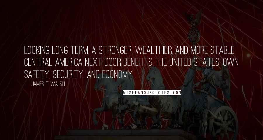 James T. Walsh quotes: Looking long term, a stronger, wealthier, and more stable Central America next door benefits the United States' own safety, security, and economy.