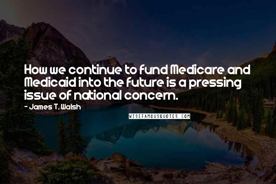 James T. Walsh quotes: How we continue to fund Medicare and Medicaid into the future is a pressing issue of national concern.