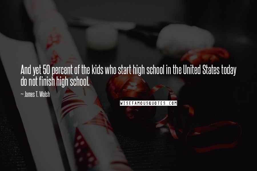 James T. Walsh quotes: And yet 50 percent of the kids who start high school in the United States today do not finish high school.