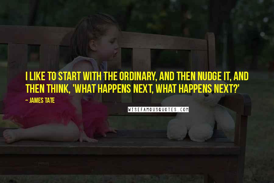 James Tate quotes: I like to start with the ordinary, and then nudge it, and then think, 'What happens next, what happens next?'